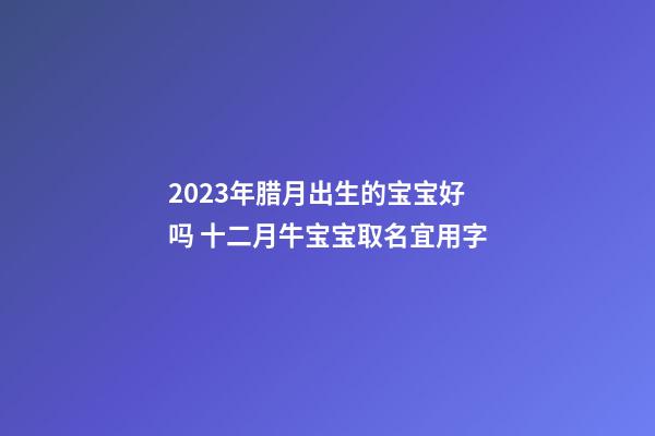 2023年腊月出生的宝宝好吗 十二月牛宝宝取名宜用字